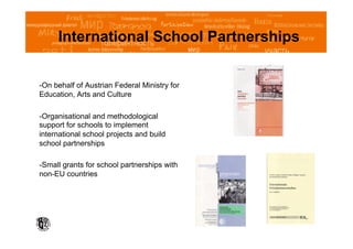 International School Partnerships


- On behalf of Austrian Federal Ministry for
Education, Arts and Culture

- Organisational and methodological
support for schools to implement
international school projects and build
school partnerships

- Small grants for school partnerships with
non-EU countries
 