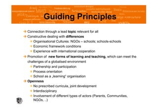 Guiding Principles
 Connection through a lead topic relevant for all
 Constructive dealing with differences
     Organisational Cultures: NGOs – schools; schools-schools
     Economic framework conditions
     Experience with international cooperation
 Promotion of new forms of learning and teaching, which can meet the
  challenges of a globalised environment
     Partnership and participation
     Process orientation
     School as a „learning“ organisation
 Openness
     No prescribed curricula, joint development
     Interdisciplinary
     Involvement of different types of actors (Parents, Communities,
      NGOs, ..)
 