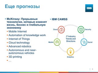 6
Еще прогнозы
 McKinsey: Прорывные
технологии, которые изменят
жизнь, бизнес и глобальную
экономику
 Mobile Internet
 Automation of knowledge work
 Internet of Things
 Cloud technology
 Advanced robotics
 Autonomous and near-
autonomous vehicles
 3D printing
 …
 IBM CAMSS
 