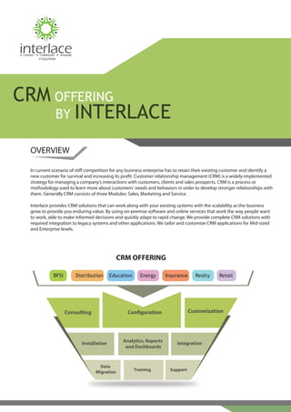 Connect    Collaborate   Innovate
           IT SOLUTION




CRM OFFERING
    BY INTERLACE

     OVERVIEW

     In current scenario of sti competition for any business enterprise has to retain their existing customer and identify a
     new customer for survival and increasing its pro t. Customer relationship management (CRM) is a widely-implemented
     strategy for managing a company’s interactions with customers, clients and sales prospects. CRM is a process or
     methodology used to learn more about customers' needs and behaviors in order to develop stronger relationships with
     them. Generally CRM consists of three Modules: Sales, Marketing and Service.

     Interlace provides CRM solutions that can work along with your existing systems with the scalability as the business
     grow to provide you enduring value. By using on-premise software and online services that work the way people want
     to work, able to make informed decisions and quickly adapt to rapid change. We provide complete CRM solutions with
     required integration to legacy systems and other applications. We tailor and customize CRM applications for Mid-sized
     and Enterprise levels.




                                                         CRM OFFERING

                     BFSI            Distribution     Education     Energy      Insurance     Realty   Retail




                            Consulting                       Con guration                   Customization




                                                           Analytics, Reports
                                       Installation                                 Integration
                                                            and Dashboards



                                               Data
                                             Migration            Training       Support
 