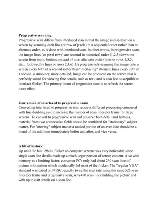 Progressive scanning
Progressive scan differs from interlaced scan in that the image is displayed on a
screen by scanning each line (or row of pixels) in a sequential order rather than an
alternate order, as is done with interlaced scan. In other words, in progressive scan,
the image lines (or pixel rows) are scanned in numerical order (1,2,3) down the
screen from top to bottom, instead of in an alternate order (lines or rows 1,3,5,
etc... followed by lines or rows 2,4,6). By progressively scanning the image onto a
screen every 60th of a second rather than "interlacing" alternate lines every 30th of
a second, a smoother, more detailed, image can be produced on the screen that is
perfectly suited for viewing fine details, such as text, and is also less susceptible to
interlace flicker. The primary intent of progressive scan is to refresh the screen
more often.


Conversion of interlaced to progressive scan:
Converting interlaced to progressive scan requires different processing compared
with line doubling just to increase the number of scan lines per frame for large
screens. To convert to progressive scan and preserve both detail and fullness,
material from two consecutive fields should be combined for "stationary" subject
matter. For "moving" subject matter a needed portion of an even line should be a
blend of the odd lines immediately before and after, and vice versa.


A bit of history:
Up until the late 1980's, flicker on computer screens was very noticeable since
single scan line details made up a much larger portion of screen content. Also with
memory as a limiting factor, consumer PC's only had about 240 scan lines of
picture information which incidentally hid most of the flicker. The "regular VGA"
standard was based on NTSC, exactly twice the scan rate using the same 525 scan
lines per frame and progressive scan, with 480 scan lines holding the picture and
with up to 640 details on a scan line.
 