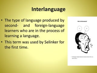 Interlanguage
• The type of language produced by
second- and foreign-language
learners who are in the process of
learning a language.
• This term was used by Selinker for
the first time.
 