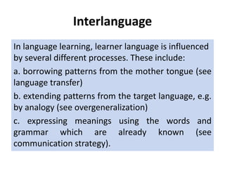 Interlanguage
In language learning, learner language is influenced
by several different processes. These include:
a. borrowing patterns from the mother tongue (see
language transfer)
b. extending patterns from the target language, e.g.
by analogy (see overgeneralization)
c. expressing meanings using the words and
grammar which are already known (see
communication strategy).
 