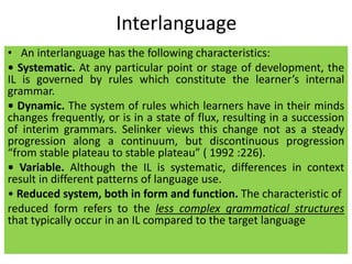 Interlanguage
• An interlanguage has the following characteristics:
• Systematic. At any particular point or stage of development, the
IL is governed by rules which constitute the learner’s internal
grammar.
• Dynamic. The system of rules which learners have in their minds
changes frequently, or is in a state of flux, resulting in a succession
of interim grammars. Selinker views this change not as a steady
progression along a continuum, but discontinuous progression
“from stable plateau to stable plateau” ( 1992 :226).
• Variable. Although the IL is systematic, differences in context
result in different patterns of language use.
• Reduced system, both in form and function. The characteristic of
reduced form refers to the less complex grammatical structures
that typically occur in an IL compared to the target language
 