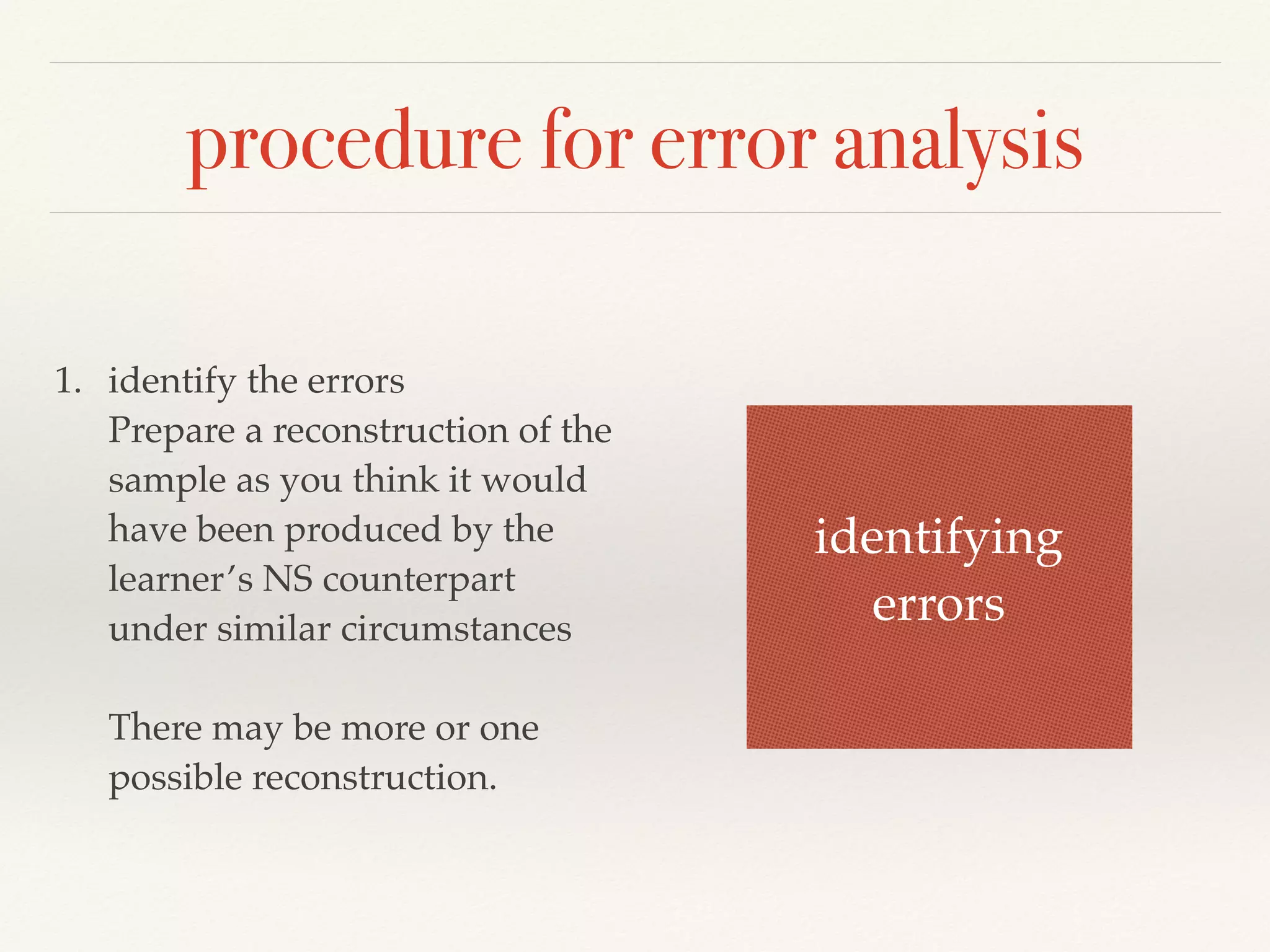 procedure for error analysis 
1. identify the errors 
Prepare a reconstruction of the 
sample as you think it would 
have been produced by the 
learner’s NS counterpart 
under similar circumstances 
There may be more or one 
possible reconstruction. 
identifying 
errors 
 
