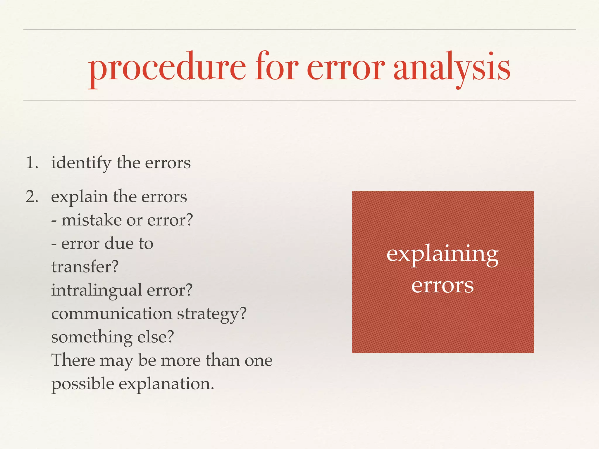procedure for error analysis 
1. identify the errors 
2. explain the errors 
- mistake or error? 
- error due to 
transfer? 
intralingual error? 
communication strategy? 
something else? 
There may be more than one 
possible explanation. 
explaining 
errors 
 