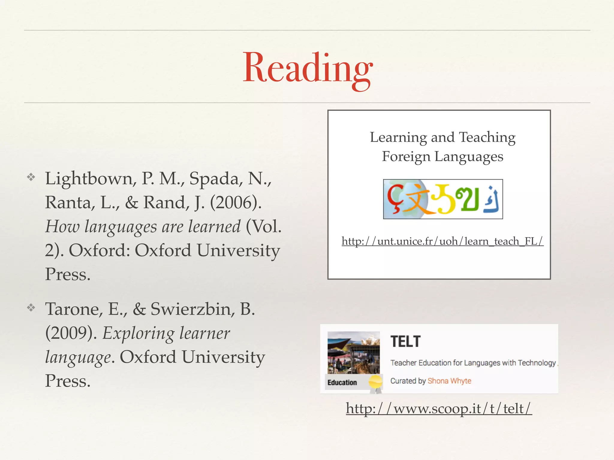 Reading 
❖ Lightbown, P. M., Spada, N., 
Ranta, L., & Rand, J. (2006). 
How languages are learned (Vol. 
2). Oxford: Oxford University 
Press. 
❖ Tarone, E., & Swierzbin, B. 
(2009). Exploring learner 
language. Oxford University 
Press. 
Learning and Teaching 
Foreign Languages 
http://unt.unice.fr/uoh/learn_teach_FL/ 
http://www.scoop.it/t/telt/ 
