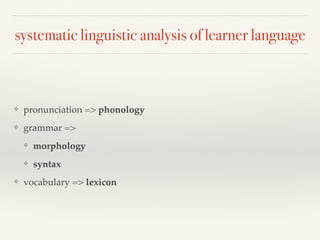 systematic linguistic analysis of learner language 
❖ pronunciation => phonology 
❖ grammar => 
❖ morphology 
❖ syntax 
❖ vocabulary => lexicon 
 
