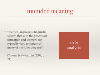 intended meaning 
❖ “learner language is linguistic 
system that is in the process of 
formation and learners are 
typically very uncertain of 
many of the rules they use” 
(Tarone & Swierzbin, 2009, p. 
24) 
error 
analysis 
 