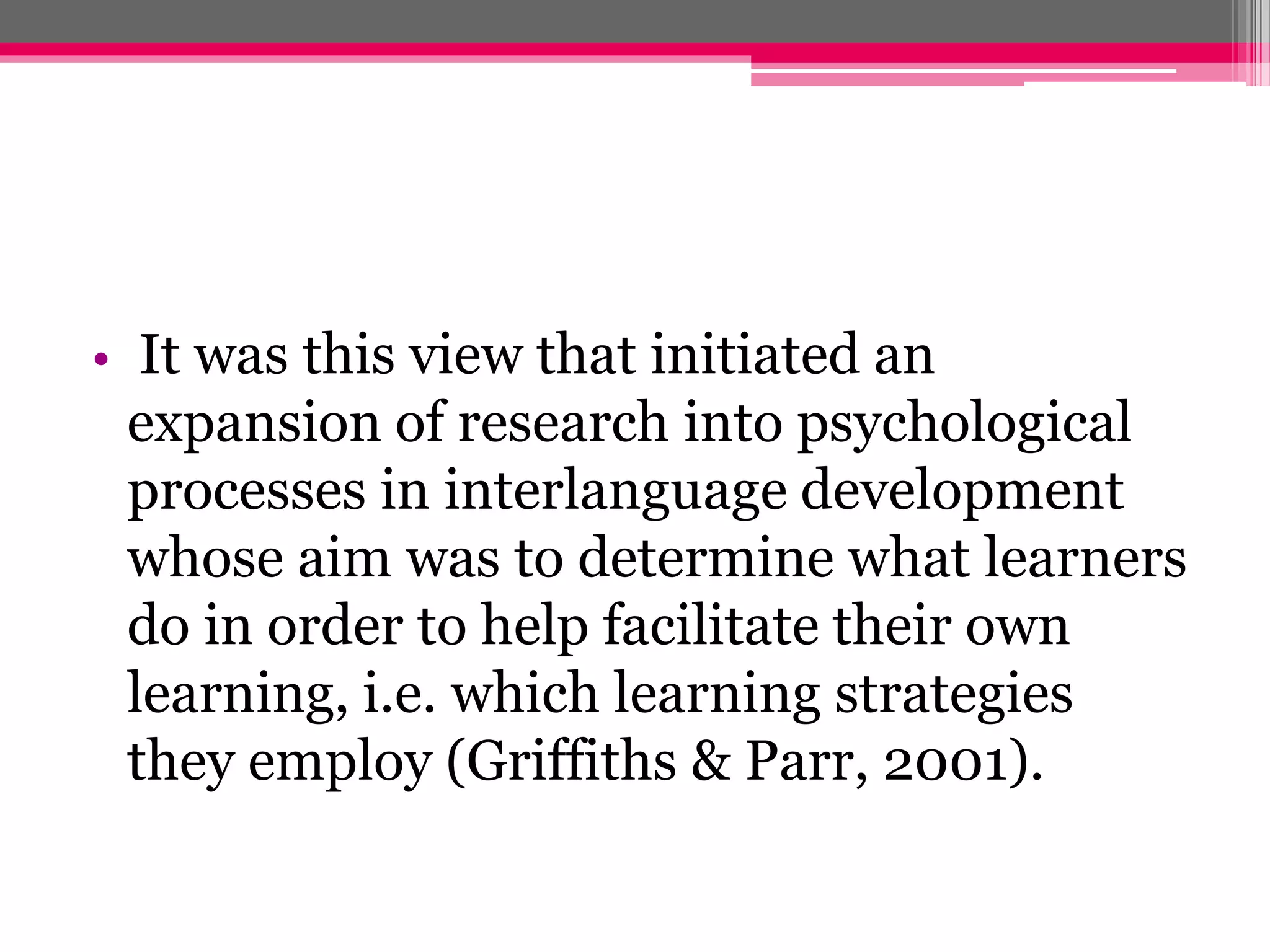 • It was this view that initiated an 
expansion of research into psychological 
processes in interlanguage development 
whose aim was to determine what learners 
do in order to help facilitate their own 
learning, i.e. which learning strategies 
they employ (Griffiths & Parr, 2001). 
 