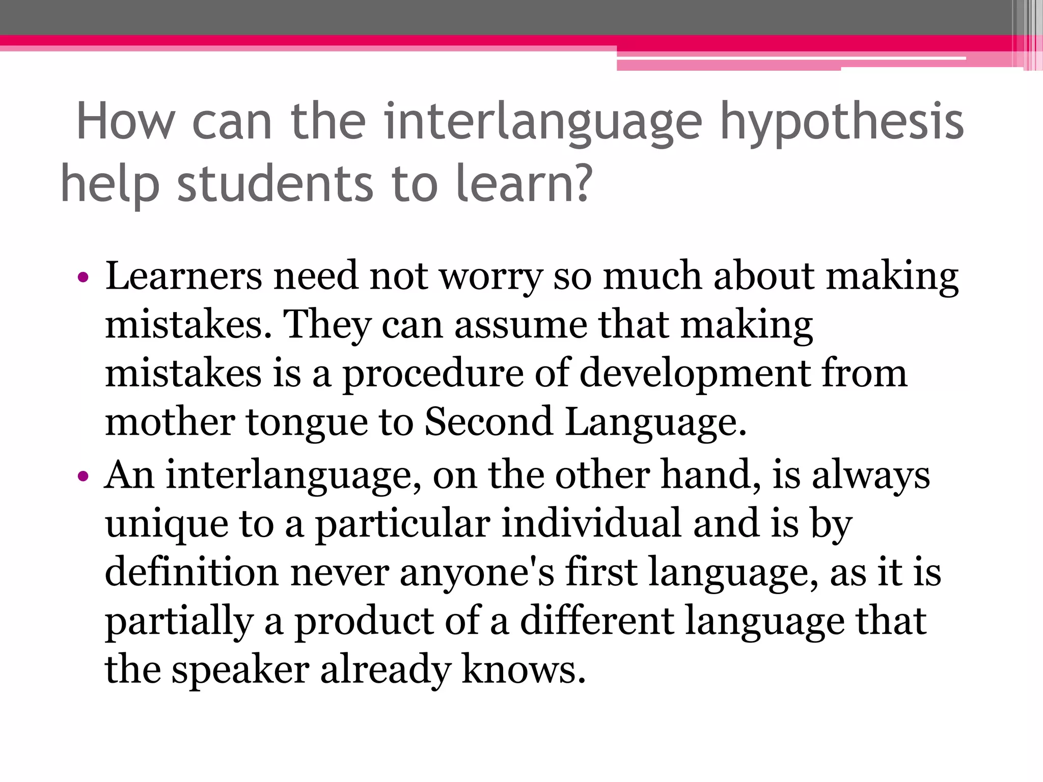 How can the interlanguage hypothesis 
help students to learn? 
• Learners need not worry so much about making 
mistakes. They can assume that making 
mistakes is a procedure of development from 
mother tongue to Second Language. 
• An interlanguage, on the other hand, is always 
unique to a particular individual and is by 
definition never anyone's first language, as it is 
partially a product of a different language that 
the speaker already knows. 
 