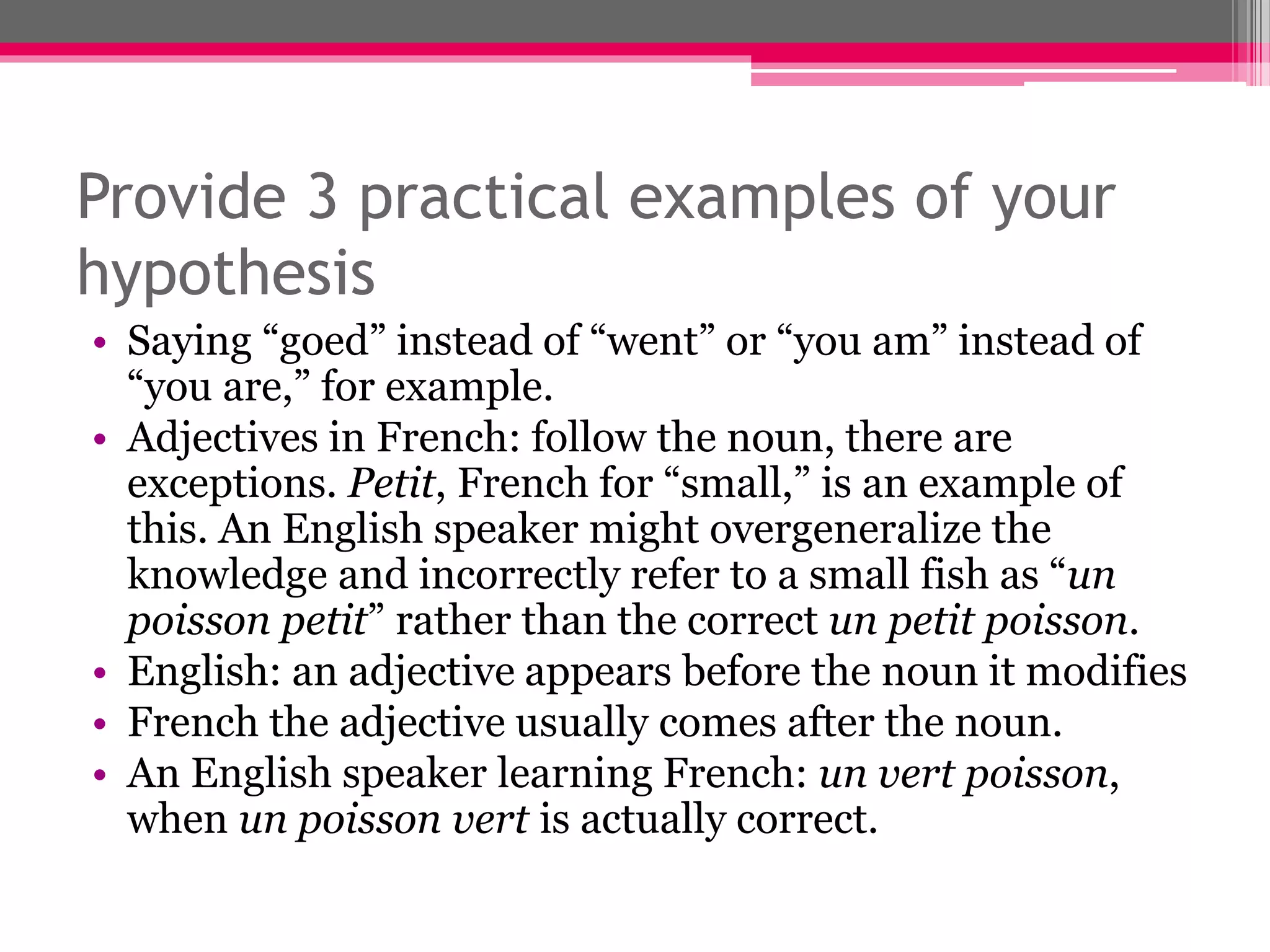 Provide 3 practical examples of your 
hypothesis 
• Saying “goed” instead of “went” or “you am” instead of 
“you are,” for example. 
• Adjectives in French: follow the noun, there are 
exceptions. Petit, French for “small,” is an example of 
this. An English speaker might overgeneralize the 
knowledge and incorrectly refer to a small fish as “un 
poisson petit” rather than the correct un petit poisson. 
• English: an adjective appears before the noun it modifies 
• French the adjective usually comes after the noun. 
• An English speaker learning French: un vert poisson, 
when un poisson vert is actually correct. 
 
