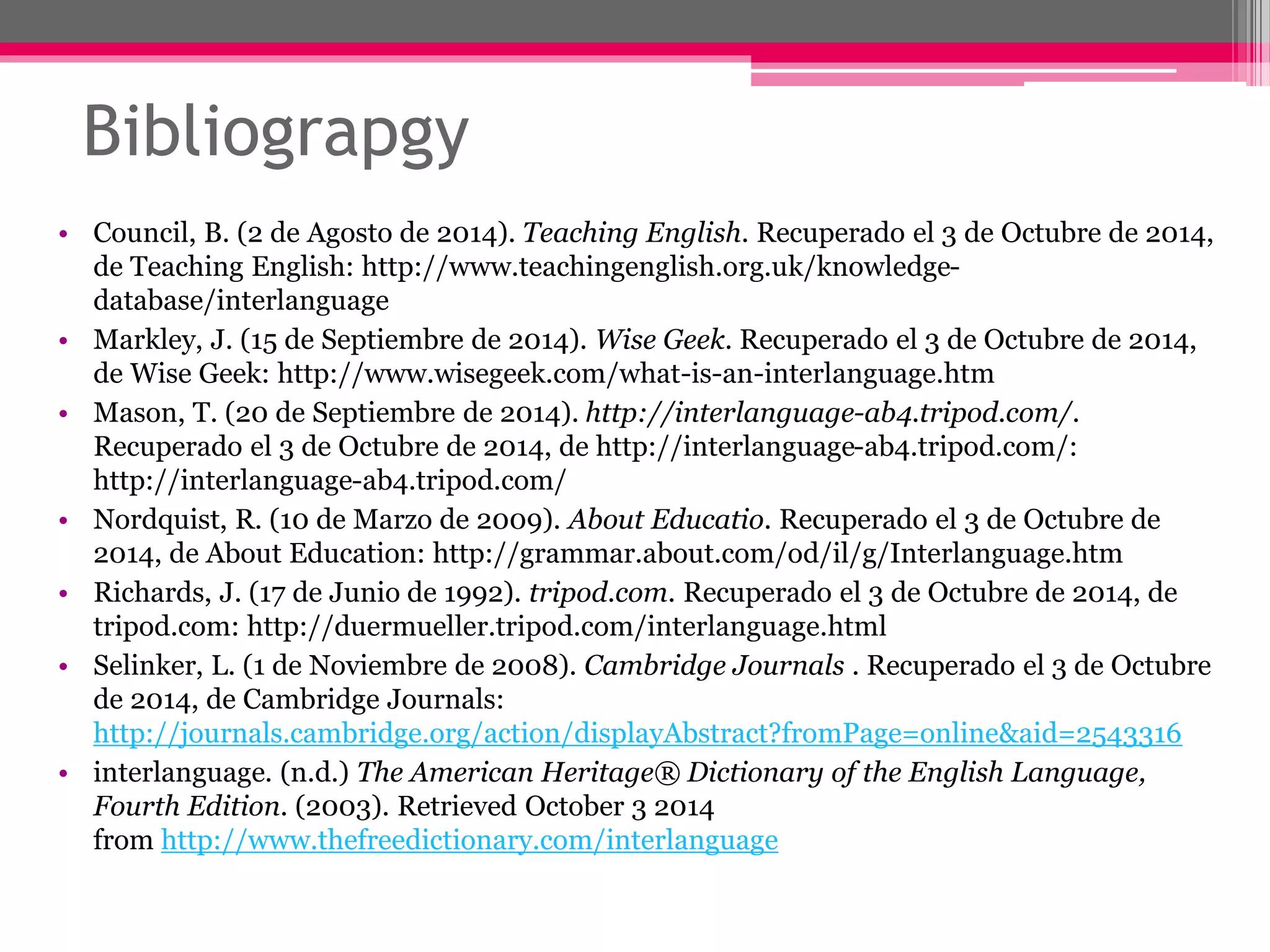 Bibliograpgy 
• Council, B. (2 de Agosto de 2014). Teaching English. Recuperado el 3 de Octubre de 2014, 
de Teaching English: http://www.teachingenglish.org.uk/knowledge-database/ 
interlanguage 
• Markley, J. (15 de Septiembre de 2014). Wise Geek. Recuperado el 3 de Octubre de 2014, 
de Wise Geek: http://www.wisegeek.com/what-is-an-interlanguage.htm 
• Mason, T. (20 de Septiembre de 2014). http://interlanguage-ab4.tripod.com/. 
Recuperado el 3 de Octubre de 2014, de http://interlanguage-ab4.tripod.com/: 
http://interlanguage-ab4.tripod.com/ 
• Nordquist, R. (10 de Marzo de 2009). About Educatio. Recuperado el 3 de Octubre de 
2014, de About Education: http://grammar.about.com/od/il/g/Interlanguage.htm 
• Richards, J. (17 de Junio de 1992). tripod.com. Recuperado el 3 de Octubre de 2014, de 
tripod.com: http://duermueller.tripod.com/interlanguage.html 
• Selinker, L. (1 de Noviembre de 2008). Cambridge Journals . Recuperado el 3 de Octubre 
de 2014, de Cambridge Journals: 
http://journals.cambridge.org/action/displayAbstract?fromPage=online&aid=2543316 
• interlanguage. (n.d.) The American Heritage® Dictionary of the English Language, 
Fourth Edition. (2003). Retrieved October 3 2014 
from http://www.thefreedictionary.com/interlanguage 
