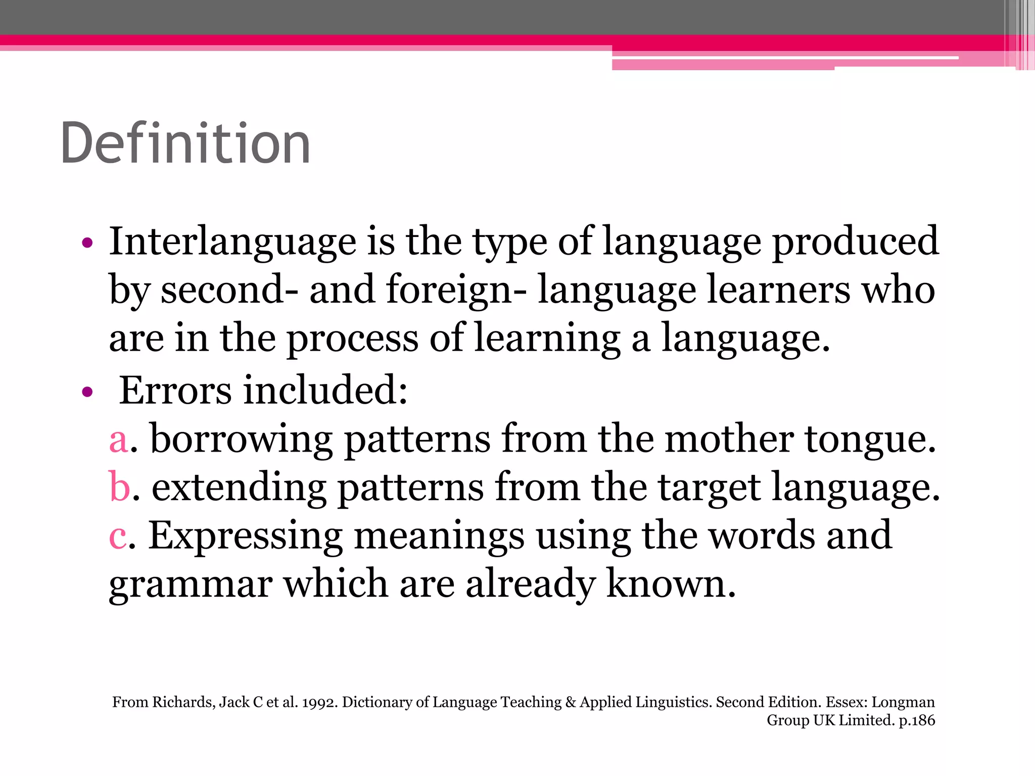 Definition 
• Interlanguage is the type of language produced 
by second- and foreign- language learners who 
are in the process of learning a language. 
• Errors included: 
a. borrowing patterns from the mother tongue. 
b. extending patterns from the target language. 
c. Expressing meanings using the words and 
grammar which are already known. 
From Richards, Jack C et al. 1992. Dictionary of Language Teaching & Applied Linguistics. Second Edition. Essex: Longman 
Group UK Limited. p.186 
 
