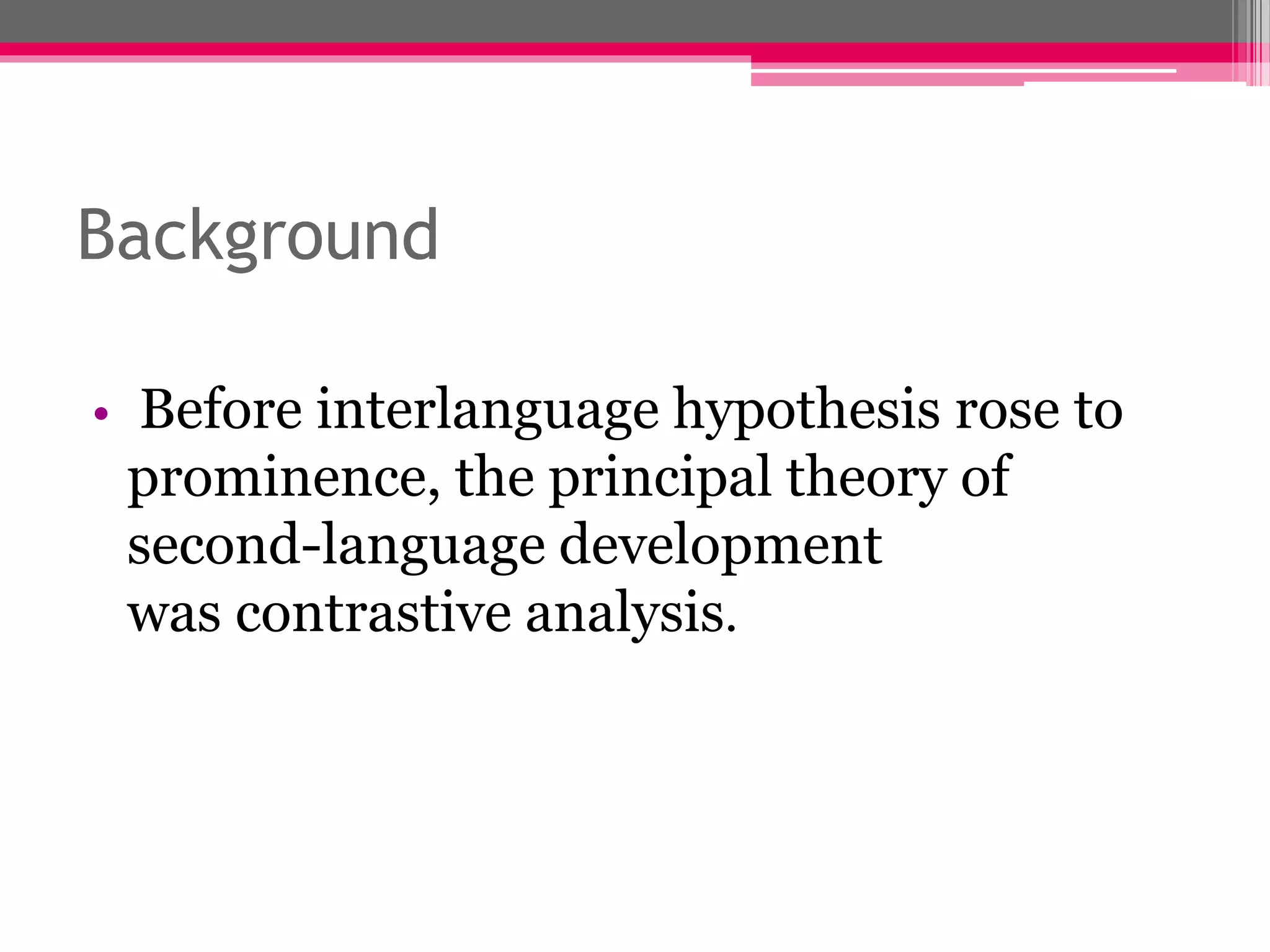 Background 
• Before interlanguage hypothesis rose to 
prominence, the principal theory of 
second-language development 
was contrastive analysis. 
 
