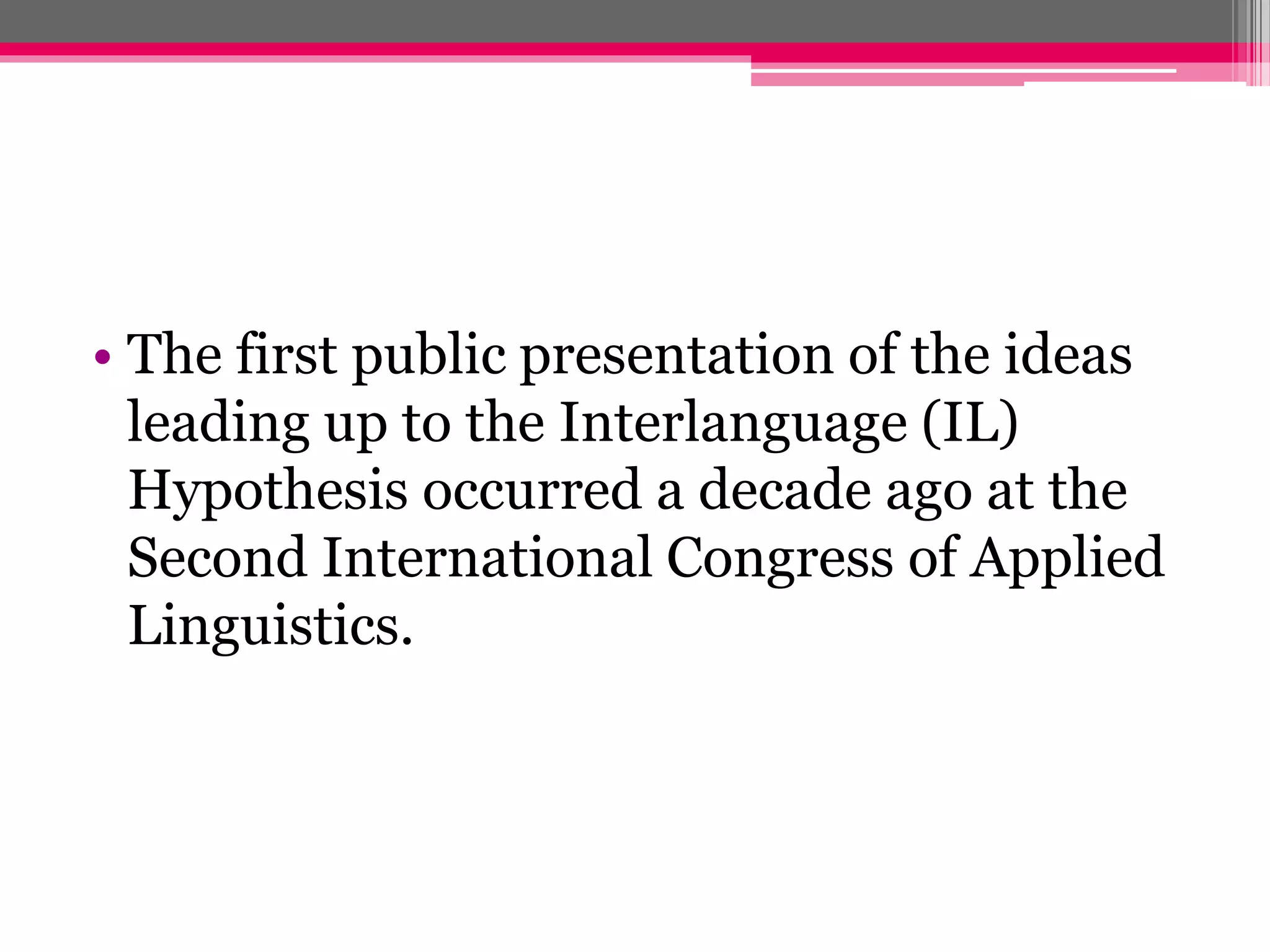 • The first public presentation of the ideas 
leading up to the Interlanguage (IL) 
Hypothesis occurred a decade ago at the 
Second International Congress of Applied 
Linguistics. 
 