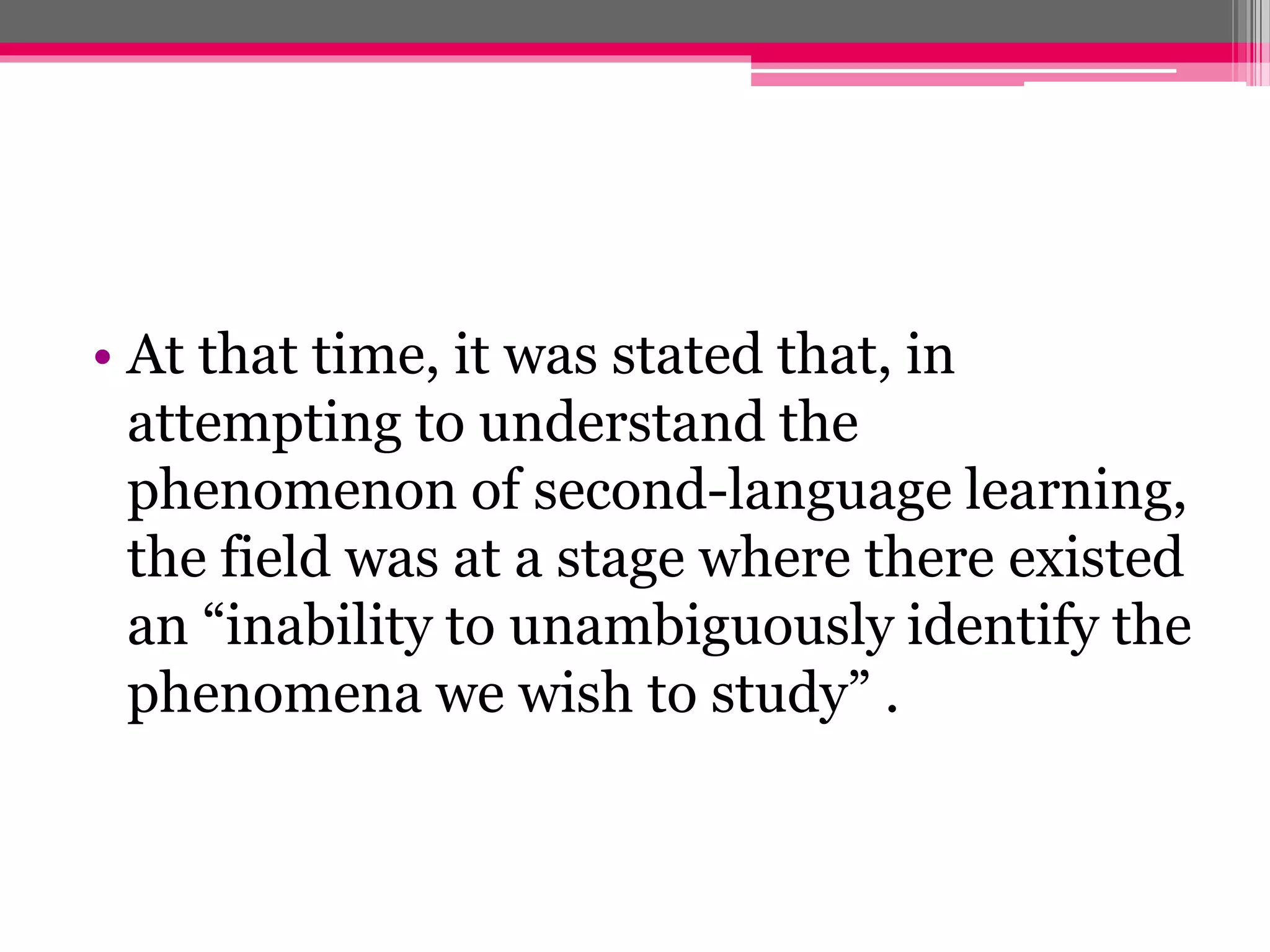 • At that time, it was stated that, in 
attempting to understand the 
phenomenon of second-language learning, 
the field was at a stage where there existed 
an “inability to unambiguously identify the 
phenomena we wish to study” . 
 