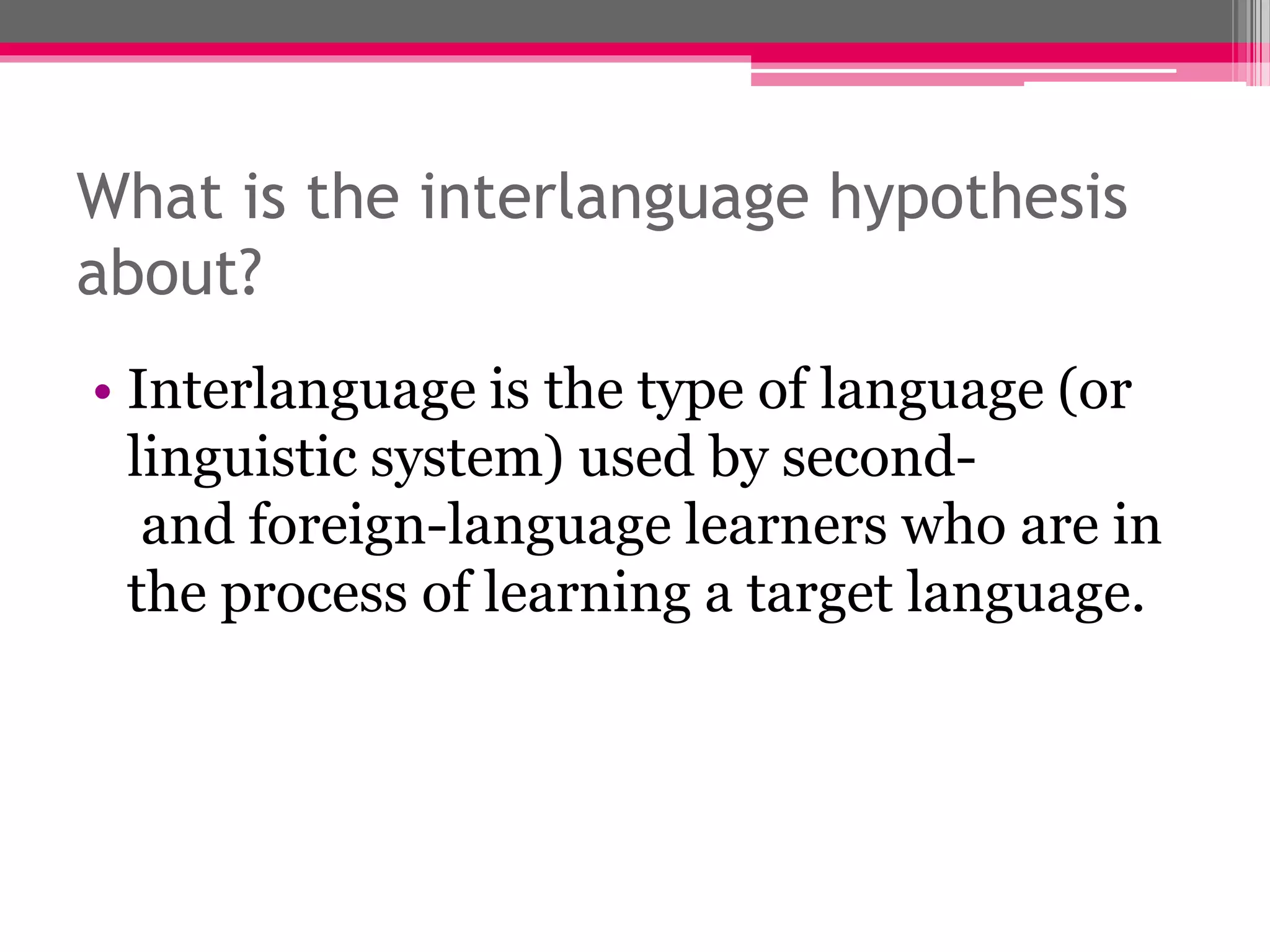 What is the interlanguage hypothesis 
about? 
• Interlanguage is the type of language (or 
linguistic system) used by second-and 
foreign-language learners who are in 
the process of learning a target language. 
 