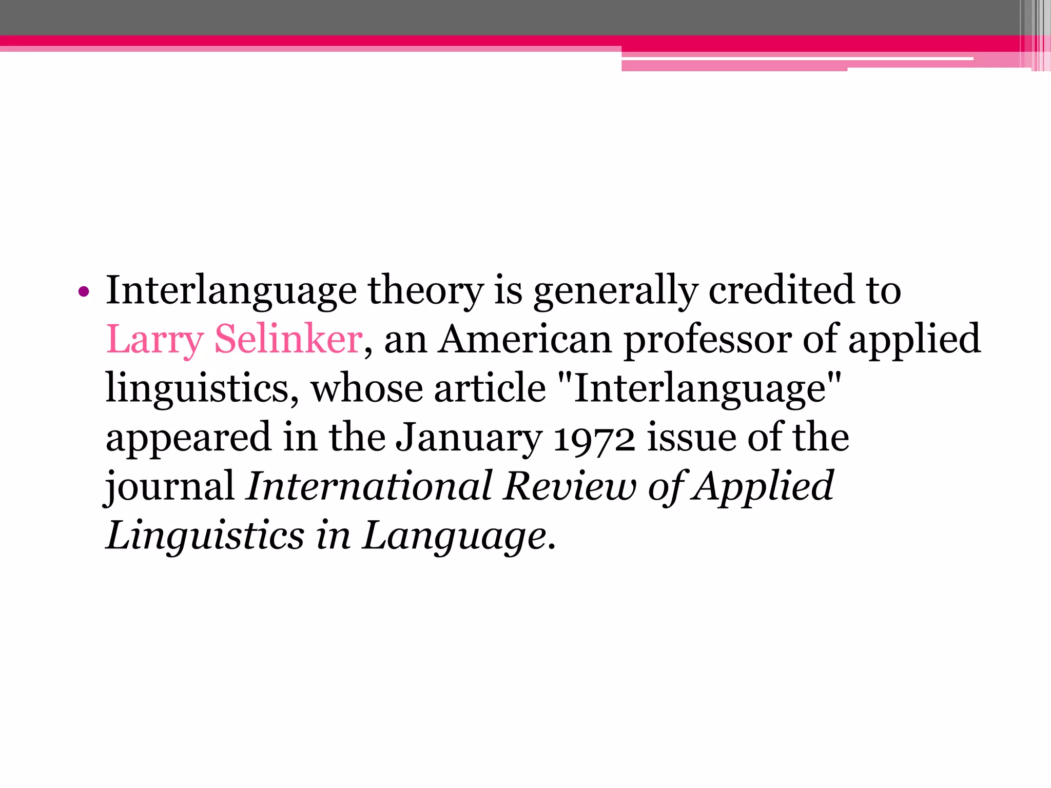 • Interlanguage theory is generally credited to 
Larry Selinker, an American professor of applied 
linguistics, whose article "Interlanguage" 
appeared in the January 1972 issue of the 
journal International Review of Applied 
Linguistics in Language. 
 