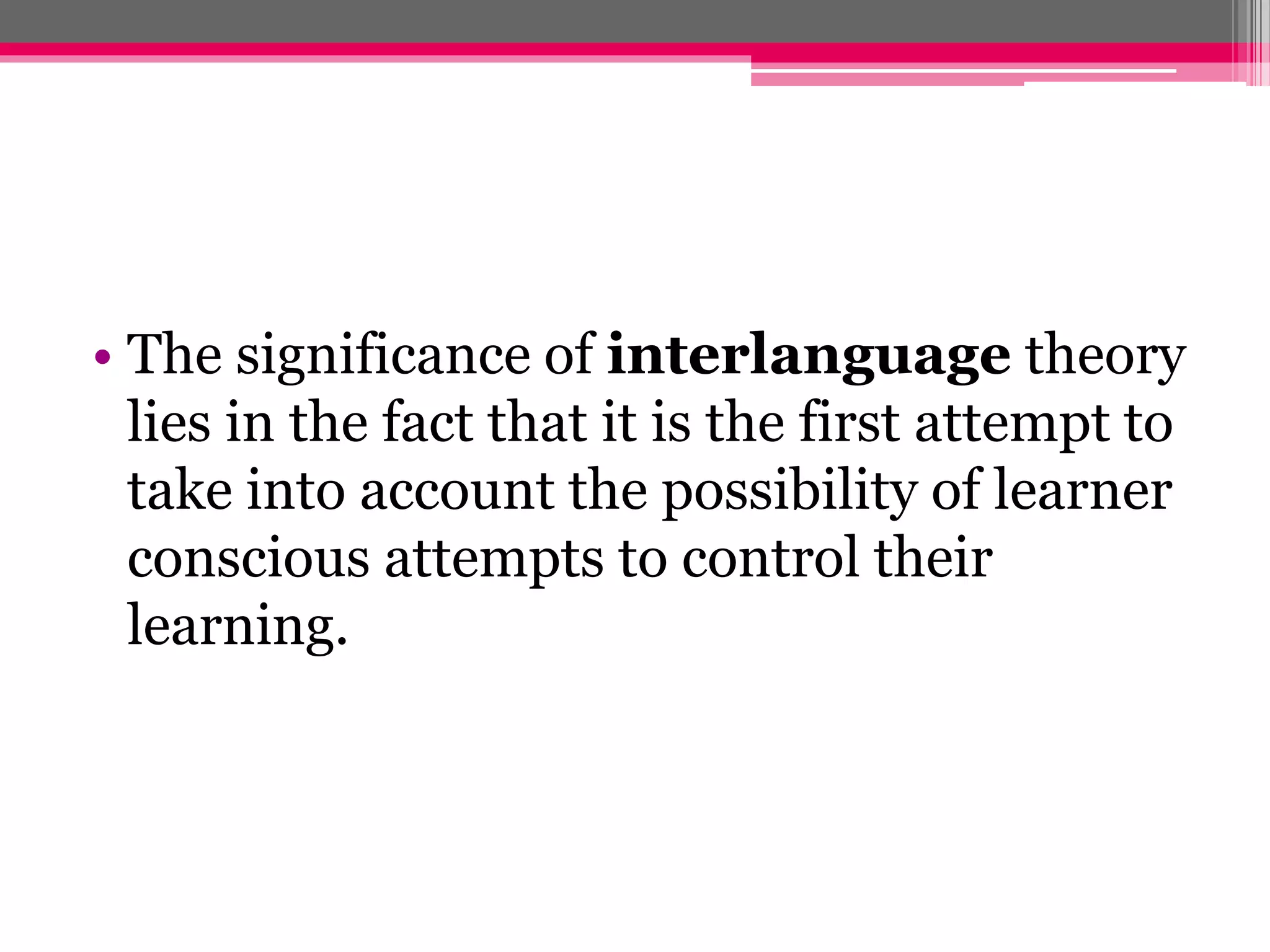 • The significance of interlanguage theory 
lies in the fact that it is the first attempt to 
take into account the possibility of learner 
conscious attempts to control their 
learning. 
 