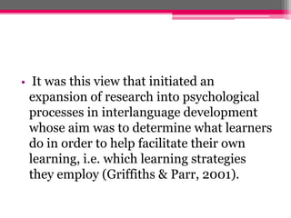 • It was this view that initiated an 
expansion of research into psychological 
processes in interlanguage development 
whose aim was to determine what learners 
do in order to help facilitate their own 
learning, i.e. which learning strategies 
they employ (Griffiths & Parr, 2001). 
 