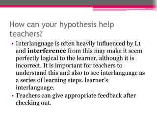 How can your hypothesis help 
teachers? 
• Interlanguage is often heavily influenced by L1 
and interference from this may make it seem 
perfectly logical to the learner, although it is 
incorrect. It is important for teachers to 
understand this and also to see interlanguage as 
a series of learning steps. learner’s 
interlanguage. 
• Teachers can give appropriate feedback after 
checking out. 
 
