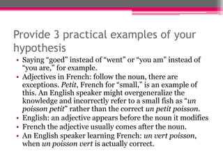 Provide 3 practical examples of your 
hypothesis 
• Saying “goed” instead of “went” or “you am” instead of 
“you are,” for example. 
• Adjectives in French: follow the noun, there are 
exceptions. Petit, French for “small,” is an example of 
this. An English speaker might overgeneralize the 
knowledge and incorrectly refer to a small fish as “un 
poisson petit” rather than the correct un petit poisson. 
• English: an adjective appears before the noun it modifies 
• French the adjective usually comes after the noun. 
• An English speaker learning French: un vert poisson, 
when un poisson vert is actually correct. 
 
