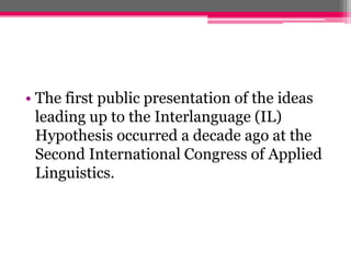 • The first public presentation of the ideas 
leading up to the Interlanguage (IL) 
Hypothesis occurred a decade ago at the 
Second International Congress of Applied 
Linguistics. 
 