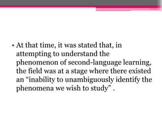 • At that time, it was stated that, in 
attempting to understand the 
phenomenon of second-language learning, 
the field was at a stage where there existed 
an “inability to unambiguously identify the 
phenomena we wish to study” . 
 