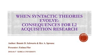 WHEN SYNTACTIC THEORIES
EVOLVE:
CONSEQUENCES FOR L2
ACQUISITION RESEARCH
Author: Bonnie D. Schwartz & Rex A. Sprouse
Presenter: Fatima Flor
2018.10.17 KOREA UNIVERSITY
 