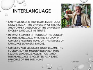 INTERLANGUAGE
• LARRY SELINKER IS PROFESSOR EMERITUS OF
LINGUISTICS AT THE UNIVERSITY OF MICHIGAN,
AND FORMER DIRECTOR OF THE UNIVERSITY'S
ENGLISH LANGUAGE INSTITUTE.
• IN 1972, SELINKER INTRODUCED THE CONCEPT
OF INTERLANGUAGE, WHICH BUILT UPON PIT
CORDER'S PREVIOUS WORK ON THE NATURE OF
LANGUAGE LEARNERS' ERRORS.
• CORDER'S AND SELINKER'S WORK BECAME THE
FOUNDATION OF MODERN RESEARCH INTO
SECOND LANGUAGE ACQUISITION , AND
INTERLANGUAGE IS ACCEPTED AS A BASIC
PRINCIPLE OF THE DISCIPLINE.
11/22/2014Rozi Khan
 