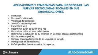 APLICACIONES Y TENDENCIAS PARA INCORPORAR LAS 
NUEVAS TECNOLOGÍAS SOCIALES EN SUS 
• Formación 
• Renovación sitios web 
• Visibilidad del contenido 
• Inversión medios digitales 
• Escuchar la web 
• Determinar quién es quién en la red 
• Determinar redes sociales más idóneas 
• Determinar la actuación de su empresa en las redes sociales profesionales 
• Uso de videos y podcast. 
• Conocer el comportamiento de los usuarios en su web. 
• Participación en la blogosfera. 
• Definir posibles futuros modelos de negocios. 
#FormaciónEBusiness 
ORGANIZACIONES. 
 