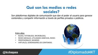 Qué son los medios o redes 
sociales? 
Son plataformas digitales de comunicación que dan el poder al usuario para generar 
contenidos y compartir información a través de perfiles privados o públicos. 
#FormaciónEBusiness 
Entre ellos: 
• BLOGS, 
FOTOBLOGS, 
MICROBLOGS, 
• REDES 
SOCIALES, 
UTILIDADES 
GRÁFICAS, 
REDES 
• PROFESIONALES, 
MUNDOS 
• VIRTUALES, 
GENERADORES 
DE 
CONTENIDO. 
 