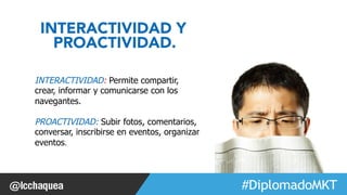 #FormaciónEBusiness 
INTERACTIVIDAD Y 
PROACTIVIDAD. 
INTERACTIVIDAD: Permite compartir, 
crear, informar y comunicarse con los 
navegantes. 
PROACTIVIDAD: Subir fotos, comentarios, 
conversar, inscribirse en eventos, organizar 
eventos. 
 