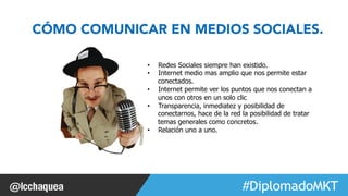 CÓMO COMUNICAR EN MEDIOS SOCIALES. 
• Redes Sociales siempre han existido. 
• Internet medio mas amplio que nos permite estar 
#FormaciónEBusiness 
conectados. 
• Internet permite ver los puntos que nos conectan a 
unos con otros en un solo clic 
• Transparencia, inmediatez y posibilidad de 
conectarnos, hace de la red la posibilidad de tratar 
temas generales como concretos. 
• Relación uno a uno. 
 
