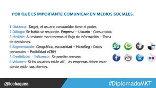 POR QUÉ ES IMPORTANTE COMUNICAR EN MEDIOS SOCIALES. 
#FormaciónEBusiness 
1. Distancia: Target, el usuario consumidor tiene el poder. 
2. Diálogo: Se habla se responde. Empresa – Usuario - Consumidor. 
3. Medible: Al instante mantenemos el flujo de información – Toma 
de decisiones. 
4. Segmentación: Geográfica, escolaridad – MicroSeg : Datos 
personales – Posibilidad eCRM 
5. Credibilidad – Influencia: Se percibe cercano. 
6. Volumen: Si los usuarios están allí , las empresas deben estar 
donde están sus clientes. 
 
