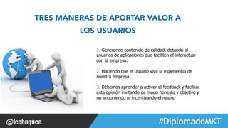 #FormaciónEBusiness 
TRES MANERAS DE APORTAR VALOR A 
LOS USUARIOS 
1. Generando contenido de calidad, dotando al 
usuarios de aplicaciones que faciliten el interactuar 
con la empresa. 
2. Haciendo que el usuario viva la experiencia de 
nuestra empresa. 
3. Debemos aprender a activar el feedback y facilitar 
esta opinión invitando de modo honesto y objetivo y 
no imponiendo ni incentivando el mismo 
 
