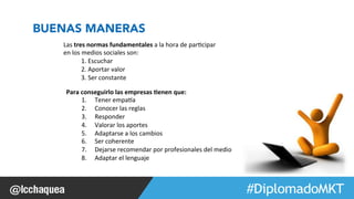 #FormaciónEBusiness 
BUENAS MANERAS 
Para 
conseguirlo 
las 
empresas 
0enen 
que: 
1. Tener 
empaea 
2. Conocer 
las 
reglas 
3. Responder 
4. Valorar 
los 
aportes 
5. Adaptarse 
a 
los 
cambios 
6. Ser 
coherente 
7. Dejarse 
recomendar 
por 
profesionales 
del 
medio 
8. Adaptar 
el 
lenguaje 
Las 
tres 
normas 
fundamentales 
a 
la 
hora 
de 
par1cipar 
en 
los 
medios 
sociales 
son: 
1. 
Escuchar 
2. 
Aportar 
valor 
3. 
Ser 
constante 
 