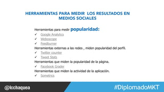 #FormaciónEBusiness 
HERRAMIENTAS PARA MEDIR LOS RESULTADOS EN 
MEDIOS SOCIALES 
Herramientas para medir popularidad: 
ü Google Analytics 
ü Weboscope 
ü Feedburner 
Herramientas externas a las redes , miden popularidad del perfil. 
ü Twitter counter 
ü Tweet Stats 
Herramientas que miden la popularidad de la página. 
ü Facebook Grader 
Herramientas que miden la actividad de la aplicación. 
ü Sometrics 
 