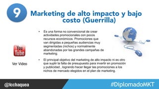 Marketing de alto impacto y bajo 
#FormaciónEBusiness 
costo (Guerrilla) 
• Es una forma no convencional de crear 
actividades promocionales con pocos 
recursos económicos. Promociones que 
van dirigidas a pequeñas audiencias muy 
segmentadas (nichos) y normalmente 
abandonadas por las grandes campañas de 
marketing. 
Ver Video 
• El principal objetivo del marketing de alto impacto ni es otro 
que suplir la falta de presupuesto para invertir en promoción 
y publicidad , logrando hacer llegar las promociones a los 
nichos de mercado elegidos en el plan de marketing. 
9 
 