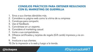 CONSEJOS PRÁCTICOS PARA OBTENER RESULTADOS 
CON EL MARKETING DE GUERRILLA 
1. Sirva a sus clientes dándoles más. 
2. Considere su página web como la vitrina de su empresa 
3. Construya para compartir. 
4. Use el feedback. 
5. Conviértase en un experto. 
6. Considere el marketing casual. 
7. Invite a sus competidores. 
8. Ofrezca certificados y tarjetas de regalo (Gift cards) impresos y vía on-line 
9. Involucre a sus clientes. 
10. De la impresión a la web y luego a la tienda. 
#FormaciónEBusiness 
 