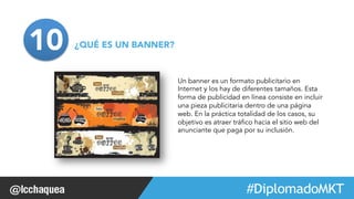 Un banner es un formato publicitario en 
Internet y los hay de diferentes tamaños. Esta 
forma de publicidad en línea consiste en incluir 
una pieza publicitaria dentro de una página 
web. En la práctica totalidad de los casos, su 
objetivo es atraer tráfico hacia el sitio web del 
anunciante que paga por su inclusión. 
#FormaciónEBusiness 
10¿QUÉ ES UN BANNER? 
 