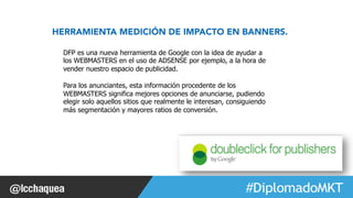 HERRAMIENTA MEDICIÓN DE IMPACTO EN BANNERS. 
#FormaciónEBusiness 
DFP es una nueva herramienta de Google con la idea de ayudar a 
los WEBMASTERS en el uso de ADSENSE por ejemplo, a la hora de 
vender nuestro espacio de publicidad. 
Para los anunciantes, esta información procedente de los 
WEBMASTERS significa mejores opciones de anunciarse, pudiendo 
elegir solo aquellos sitios que realmente le interesan, consiguiendo 
más segmentación y mayores ratios de conversión. 
 