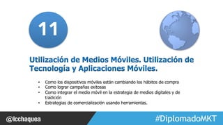 11 
Utilización de Medios Móviles. Utilización de 
Tecnología y Aplicaciones Móviles. 
• Como los dispositivos móviles están cambiando los hábitos de compra 
• Como lograr campañas exitosas 
• Como integrar el medio móvil en la estrategia de medios digitales y de 
#FormaciónEBusiness 
tradición 
• Estrategias de comercialización usando herramientas. 
 