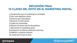 #FormaciónEBusiness 
REFLEXIÓN FINAL 
10 CLAVES DEL ÉXITO EN EL MARKETING DIGITAL. 
1. Comprender 
que 
el 
marke1ng 
ha 
cambiado. 
2. Fijar 
unos 
obje1vos 
claros. 
3. Guiarnos 
por 
indicadores. 
4. Dominar 
la 
información. 
5. Cuidar 
los 
contenidos. 
6. Dejarse 
encontrar 
por 
los 
buscadores. 
7. Aprovechar 
el 
marke1ng 
social. 
8. Incorporar 
las 
úl1mas 
tendencias 
técnicas. 
9. Fidelizar 
a 
nuestros 
clientes. 
10. 
Gusto 
por 
lo 
que 
se 
hace. 
 
