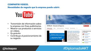 #FormaciónEBusiness 
COMPARTIR VIDEOS. 
Necesidades de negocio que la empresa puede cubrir: 
• Transmisión de información sobre 
la empresa con fines publicitarios. 
• Mostrar sus productos o servicios 
en videos. 
• Es gratuito 
• Contribuye al posicionamiento de 
su negocio. 
Web 2.0 
 