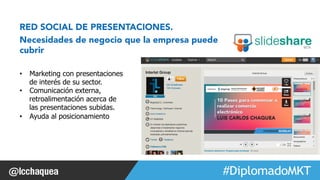 #FormaciónEBusiness 
RED SOCIAL DE PRESENTACIONES. 
Necesidades de negocio que la empresa puede 
cubrir 
• Marketing con presentaciones 
de interés de su sector. 
• Comunicación externa, 
retroalimentación acerca de 
las presentaciones subidas. 
• Ayuda al posicionamiento 
Web 2.0 
 