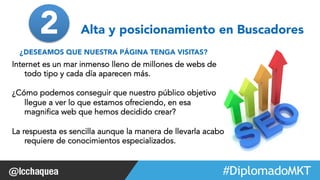 2 Alta y posicionamiento en Buscadores 
#FormaciónEBusiness 
¿DESEAMOS QUE NUESTRA PÁGINA TENGA VISITAS? 
Internet es un mar inmenso lleno de millones de webs de 
todo tipo y cada día aparecen más. 
¿Cómo podemos conseguir que nuestro público objetivo 
llegue a ver lo que estamos ofreciendo, en esa 
magnifica web que hemos decidido crear? 
La respuesta es sencilla aunque la manera de llevarla acabo 
requiere de conocimientos especializados. 
 