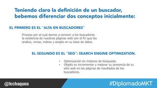 Teniendo claro la definición de un buscador, 
bebemos diferenciar dos conceptos inicialmente: 
#FormaciónEBusiness 
EL PRIMERO ES EL “ALTA EN BUSCADORES” 
Proceso por el cual damos a conocer a los buscadores 
la existencia de nuestras páginas web con el fin que las 
analice, revise, indexe y acepte en su base de datos. 
EL SEGUNDO ES EL “SEO”: SEARCH ENGINE OPTIMIZATION. 
• Optimización en motores de búsqueda. 
• Objeto es incrementar y mejorar su presencia de su 
sitio web en las páginas de resultados de los 
buscadores. 
 