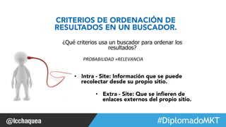 ¿Qué criterios usa un buscador para ordenar los 
• Intra - Site: Información que se puede 
recolectar desde su propio sitio. 
#FormaciónEBusiness 
CRITERIOS DE ORDENACIÓN DE 
RESULTADOS EN UN BUSCADOR. 
resultados? 
PROBABILIDAD 
+RELEVANCIA 
• Extra - Site: Que se infieren de 
enlaces externos del propio sitio. 
 
